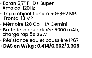 • cran 6,7’’ FHD+ Super Amoled, 120Hz • Triple objectif photo 50+8+2 MP. Frontal 13 MP • M moire 128 Go – IA Gemini ...