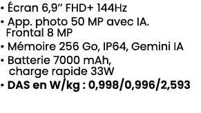 • cran 6,9’’ FHD+ 144Hz • App. photo 50 MP avec IA. Frontal 8 MP • M moire 256 Go, IP64, Gemini IA • Batterie 7000 m...