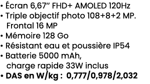 • cran 6,67’’ FHD+ AMOLED 120Hz • Triple objectif photo 108+8+2 MP. Frontal 16 MP • M moire 128 Go • R sistant eau e...