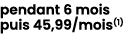 pendant 6 mois puis 45,99/mois(1) 