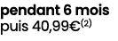 pendant 6 mois puis 40,99€(2)
