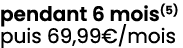 pendant 6 mois(5) puis 69,99€/mois