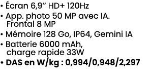 • cran 6,9’’ HD+ 120Hz • App. photo 50 MP avec IA. Frontal 8 MP • M moire 128 Go, IP64, Gemini IA • Batterie 6000 mA...
