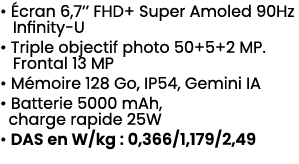 • cran 6,7’’ FHD+ Super Amoled 90Hz Infinity U • Triple objectif photo 50+5+2 MP. Frontal 13 MP • M moire 128 Go, IP...