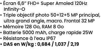 • cran 6,6’’ FHD+ Super Amoled 120Hz Infinity O • Triple objectif photo 50+12+5 MP principal, ultra grand angle, mac...