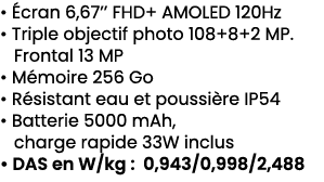 • cran 6,67’’ FHD+ AMOLED 120Hz • Triple objectif photo 108+8+2 MP. Frontal 13 MP • M moire 256 Go • R sistant eau e...