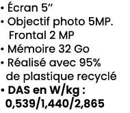 • cran 5’’ • Objectif photo 5MP. Frontal 2 MP • M moire 32 Go • R alis  avec 95% de plastique recycl  • DAS en W/kg ...