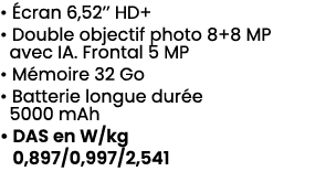 • cran 6,52’’ HD+ • Double objectif photo 8+8 MP avec IA. Frontal 5 MP • M moire 32 Go • Batterie longue dur e 5000 ...