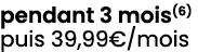 pendant 3 mois(6) puis 39,99€/mois