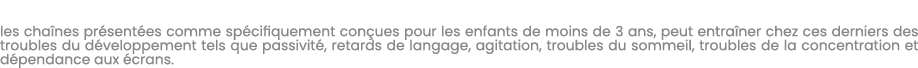 les cha nes pr sent es comme sp cifiquement con ues pour les enfants de moins de 3 ans, peut entra ner chez ces derni...