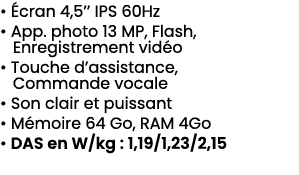 • cran 4,5’’ IPS 60Hz • App. photo 13 MP, Flash, Enregistrement vid o • Touche d’assistance, Commande vocale • Son c...