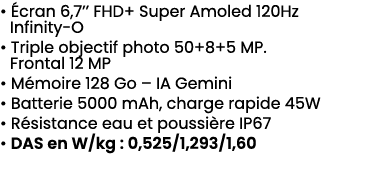 • cran 6,7’’ FHD+ Super Amoled 120Hz Infinity O • Triple objectif photo 50+8+5 MP. Frontal 12 MP • M moire 128 Go – ...