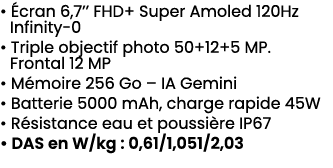 • cran 6,7’’ FHD+ Super Amoled 120Hz Infinity 0 • Triple objectif photo 50+12+5 MP. Frontal 12 MP • M moire 256 Go –...
