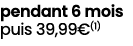 pendant 6 mois puis 39,99€(1)